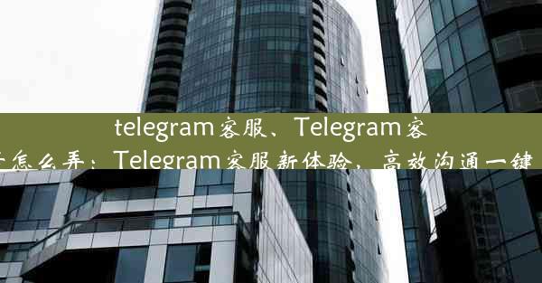 telegram客服、Telegram客服号怎么弄：Telegram客服新体验，高效沟通一键直达