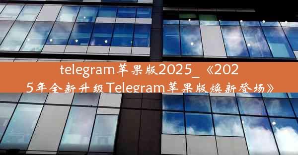 telegram苹果版2025_《2025年全新升级Telegram苹果版焕新登场》