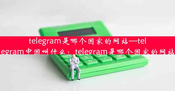 telegram是哪个国家的网站—telegram中国叫什么：telegram是哪个国家的网站