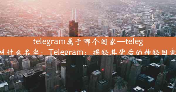 telegram属于哪个国家—telegram叫什么名字：Telegram：揭秘其背后的神秘国家之谜