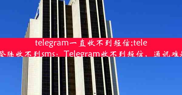 telegram一直收不到短信;telegram登陆收不到sms：Telegram收不到短信，通讯难题待解