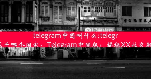 telegram中国叫什么;telegram属于哪个国家：Telegram中国版：揭秘XX社交新势力