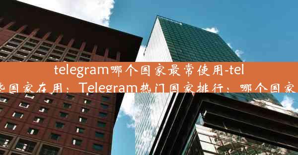 telegram哪个国家最常使用-telegram哪些国家在用：Telegram热门国家排行：哪个国家使用最多？