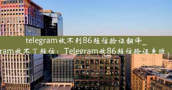 telegram收不到86短信验证翻译_telegram收不了短信：Telegram收86短信验证失败，求助