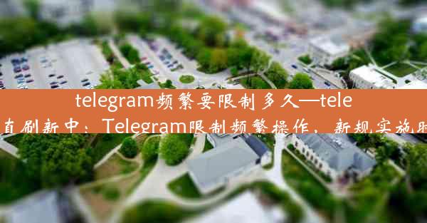 telegram频繁要限制多久—telegram一直刷新中：Telegram限制频繁操作，新规实施时间待定