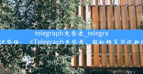 telegraph免登录_telegram跳过登陆：《Telegraph免登录，轻松畅享资讯新体验》