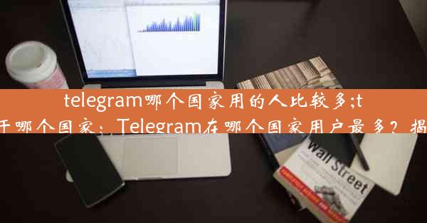 telegram哪个国家用的人比较多;telegram属于哪个国家：Telegram在哪个国家用户最多？揭秘全球热门