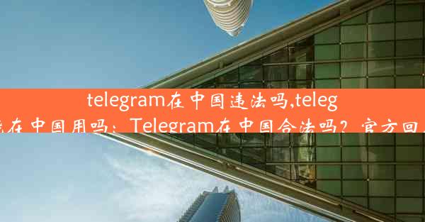 telegram在中国违法吗,telegram能在中国用吗：Telegram在中国合法吗？官方回应来了