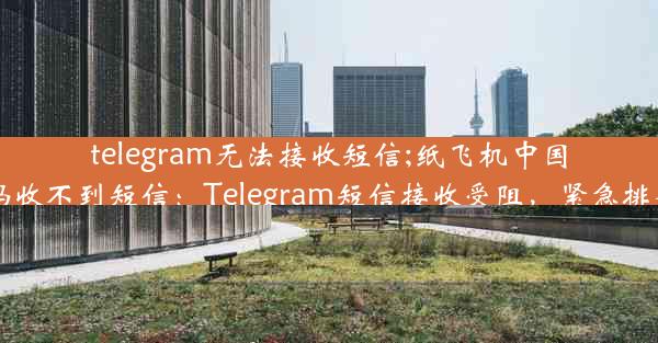 telegram无法接收短信;纸飞机中国号码收不到短信：Telegram短信接收受阻，紧急排查中