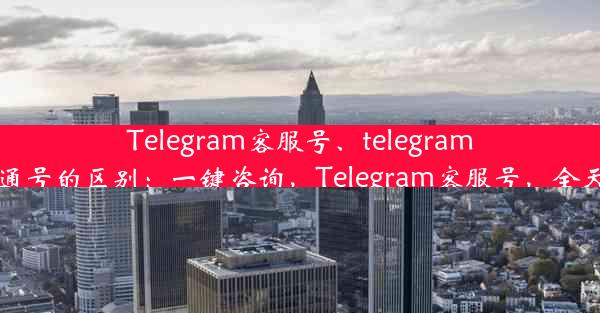 Telegram客服号、telegram客服号和普通号的区别：一键咨询，Telegram客服号，全天候解答服务