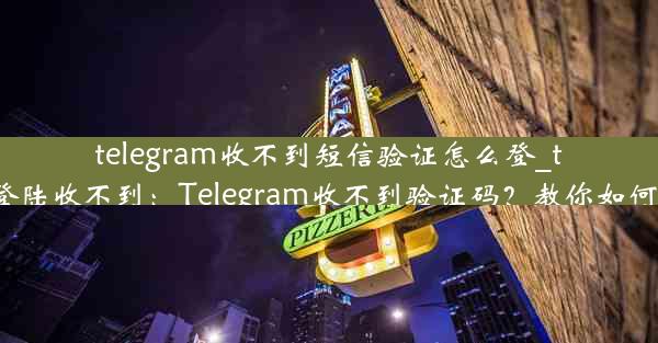 telegram收不到短信验证怎么登_telegram登陆收不到：Telegram收不到验证码？教你如何顺利登录