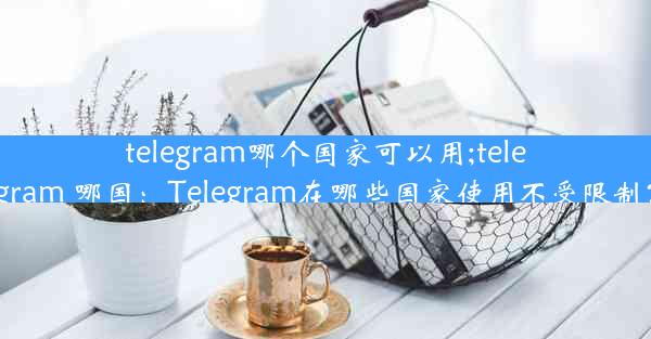 telegram哪个国家可以用;telegram 哪国：Telegram在哪些国家使用不受限制？