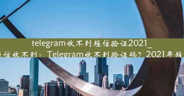 telegram收不到短信验证2021_telegram 短信收不到：Telegram收不到验证码？2021年短信难题揭