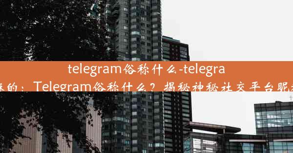 telegram俗称什么-telegram 干嘛的：Telegram俗称什么？揭秘神秘社交平台昵称之谜