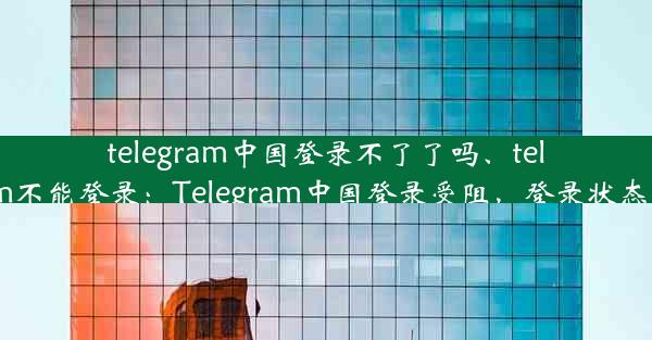 telegram中国登录不了了吗、telegram不能登录：Telegram中国登录受阻，登录状态成谜？