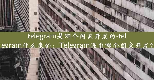 telegram是哪个国家开发的-telegram什么来的：Telegram源自哪个国家开发？