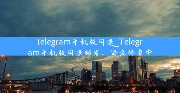 telegram手机版闪退_Telegram手机版闪退频发，紧急修复中