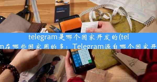 telegram是哪个国家开发的(telegram在哪些国家用的多：Telegram源自哪个国家开发？)