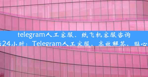 telegram人工客服、纸飞机客服咨询电话24小时：Telegram人工客服，高效解答，贴心服务