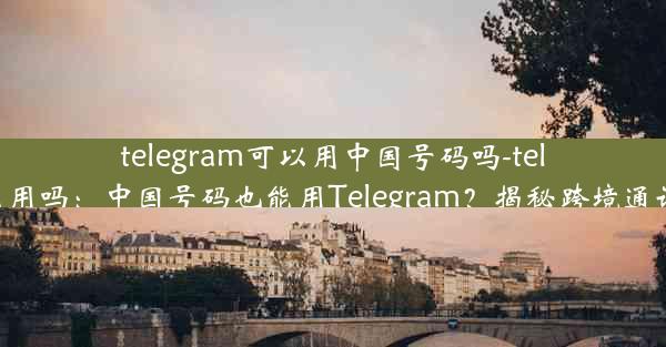 telegram可以用中国号码吗-telegram能用吗：中国号码也能用Telegram？揭秘跨境通讯新选择