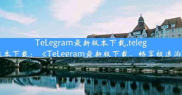 TeLegram最新版本下载,telegram最新版本下载：《TeLegram最新版下载，畅享极速沟通新体验》