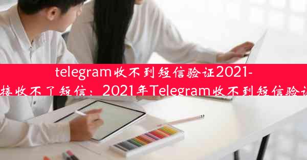 telegram收不到短信验证2021-telegram接收不了短信：2021年Telegram收不到短信验证怎么办？