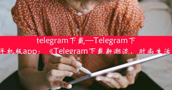 telegram下戴—Telegram下戴安卓手机版app：《Telegram下戴新潮流，时尚生活新选择》