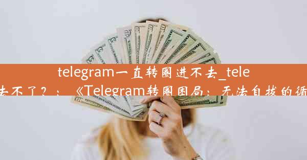 telegram一直转圈进不去_telegram进去不了？：《Telegram转圈困局：无法自拔的循环之旅》