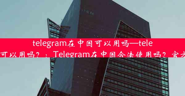 telegram在中国可以用吗—telegram中国可以用吗？：Telegram在中国合法使用吗？官方解答揭晓