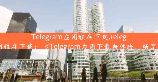 Telegram应用程序下载,telegram应用程序下载：《Telegram应用下载新体验，畅享沟通限》