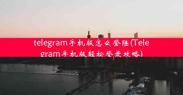 telegram手机版怎么登陆(Telegram手机版轻松登录攻略)