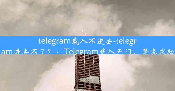 telegram载入不进去-telegram进去不了？：Telegram载入无门，紧急求助