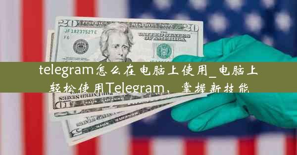 telegram怎么在电脑上使用_电脑上轻松使用Telegram，掌握新技能