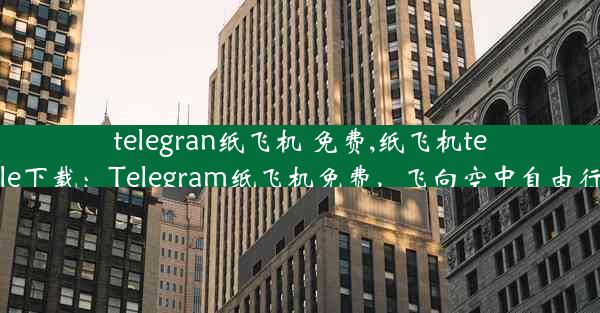 telegran纸飞机 免费,纸飞机tele下载：Telegram纸飞机免费，飞向空中自由行