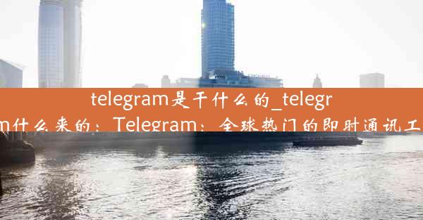 telegram是干什么的_telegram什么来的：Telegram：全球热门的即时通讯工具