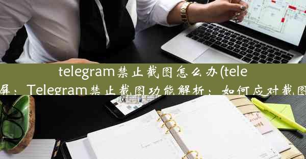 telegram禁止截图怎么办(telegram截屏：Telegram禁止截图功能解析：如何应对截图限制？)