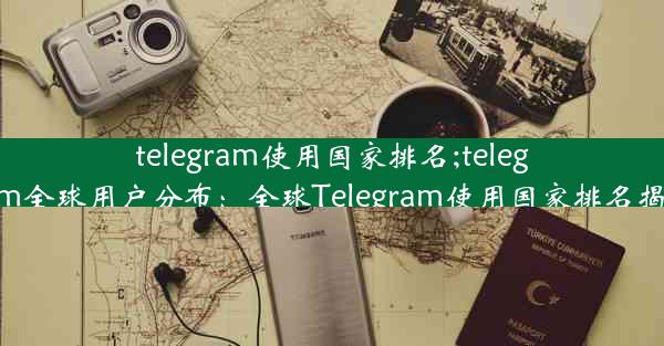 telegram使用国家排名;telegram全球用户分布：全球Telegram使用国家排名揭晓