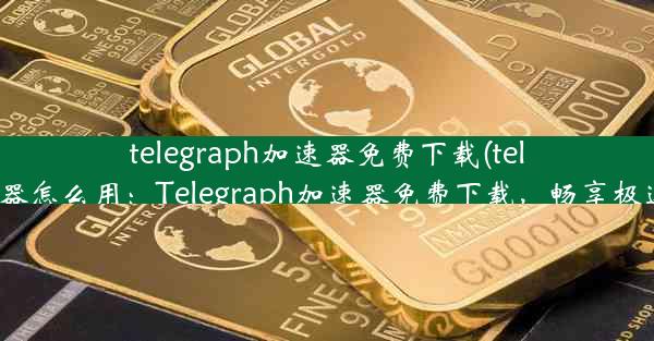 telegraph加速器免费下载(telei加速器怎么用：Telegraph加速器免费下载，畅享极速体验)