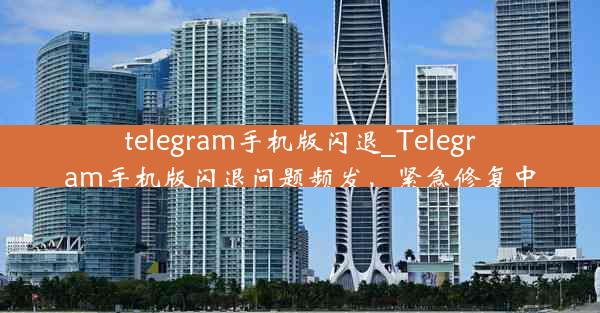 telegram手机版闪退_Telegram手机版闪退问题频发，紧急修复中