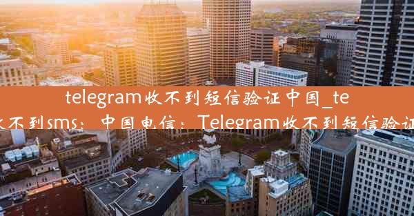 telegram收不到短信验证中国_telegram收不到sms：中国电信：Telegram收不到短信验证怎么办？