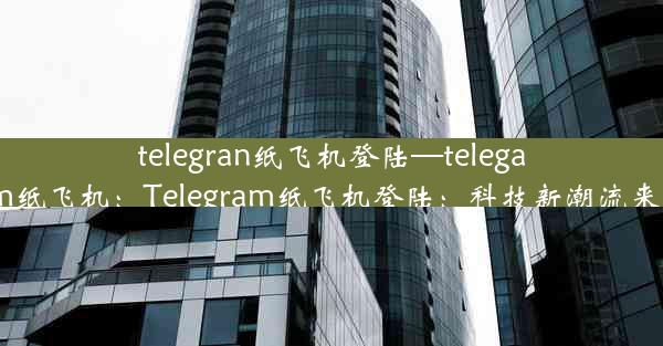 telegran纸飞机登陆—telegarm纸飞机：Telegram纸飞机登陆：科技新潮流来袭