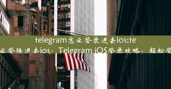 telegram怎么登录进去ios;telegram怎么登陆进去ios：Telegram iOS登录攻略：轻松登入无障碍