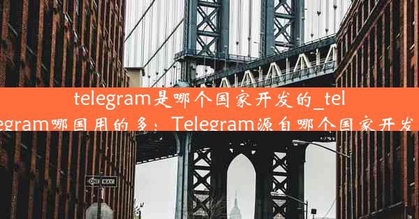 telegram是哪个国家开发的_telegram哪国用的多：Telegram源自哪个国家开发？