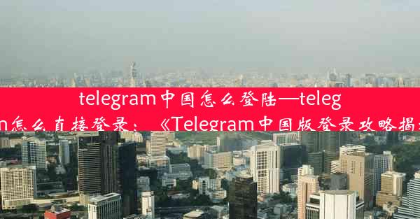 telegram中国怎么登陆—telegram怎么直接登录：《Telegram中国版登录攻略揭秘》