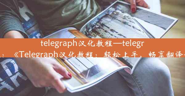 telegraph汉化教程—telegram汉：《Telegraph汉化教程：轻松上手，畅享翻译体验》