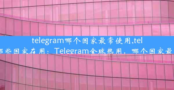 telegram哪个国家最常使用,telegram哪些国家在用：Telegram全球热用，哪个国家最受欢迎？