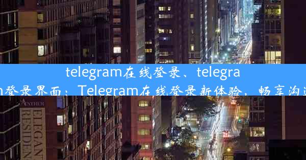 telegram在线登录、telegram登录界面：Telegram在线登录新体验，畅享沟通