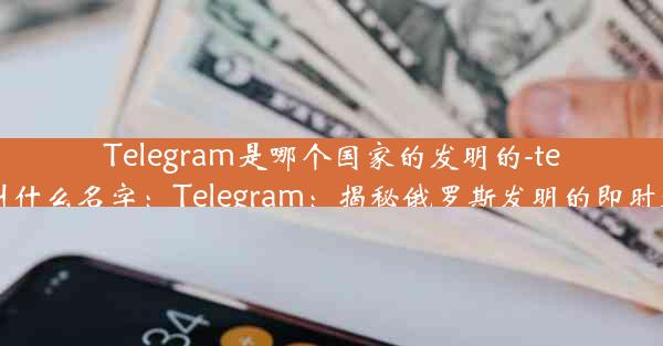 Telegram是哪个国家的发明的-telegram叫什么名字：Telegram：揭秘俄罗斯发明的即时通讯巨头