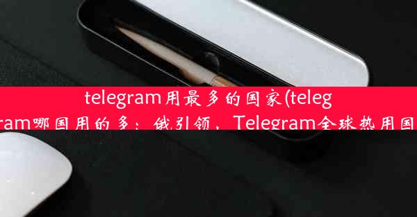 telegram用最多的国家(telegram哪国用的多：俄引领，Telegram全球热用国)