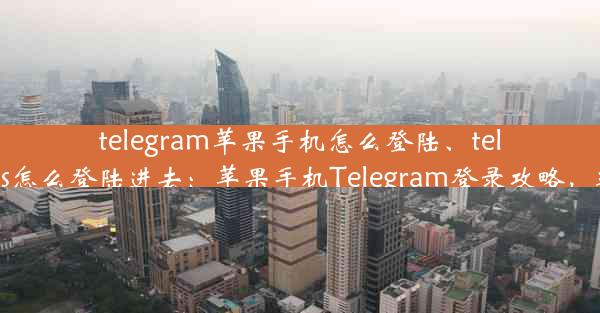 telegram苹果手机怎么登陆、telegramios怎么登陆进去：苹果手机Telegram登录攻略，轻松上手